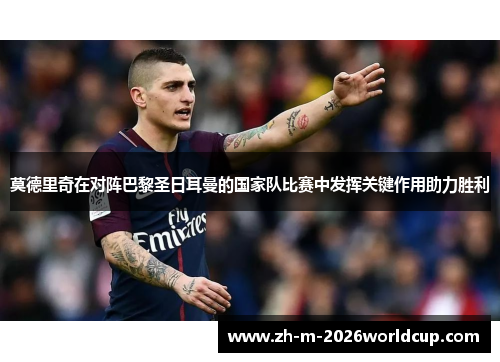 莫德里奇在对阵巴黎圣日耳曼的国家队比赛中发挥关键作用助力胜利