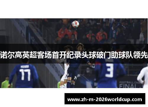 诺尔高英超客场首开纪录头球破门助球队领先 诺尔高英超客场首开纪录头球破门助球队领先