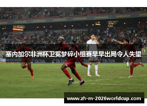 塞内加尔非洲杯卫冕梦碎小组赛早早出局令人失望 塞内加尔非洲杯卫冕梦碎小组赛早早出局令人失望