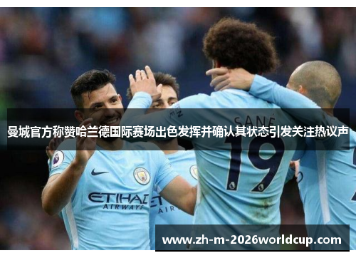 曼城官方称赞哈兰德国际赛场出色发挥并确认其状态引发关注热议声 曼城官方称赞哈兰德国际赛场出色发挥并确认其状态引发关注热议声